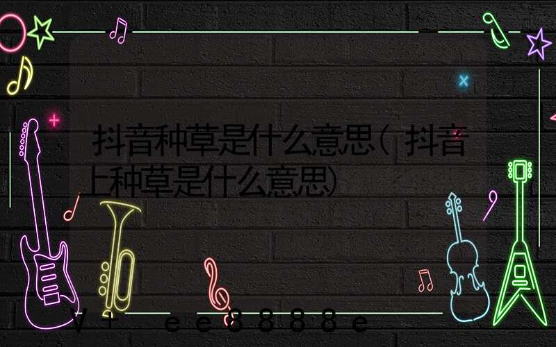 抖音种草是什么意思(抖音上种草是什么意思)