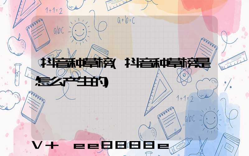 抖音种草榜(抖音种草榜是怎么产生的)