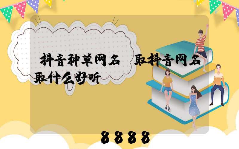 抖音种草网名(取抖音网名取什么好听)