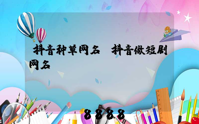 抖音种草网名(抖音做短剧网名)