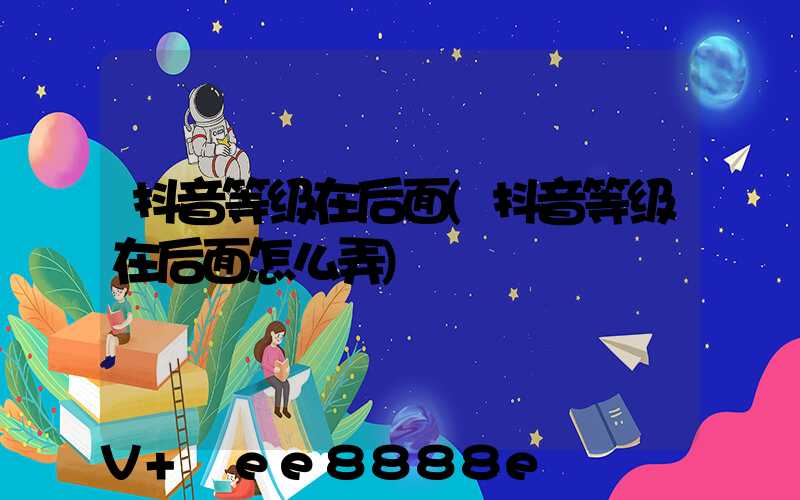 抖音等级在后面(抖音等级在后面怎么弄)