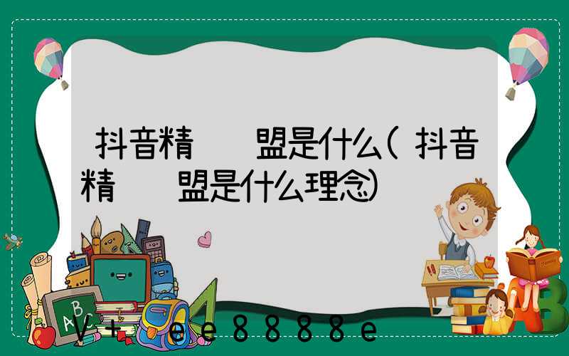 抖音精选联盟是什么(抖音精选联盟是什么理念)