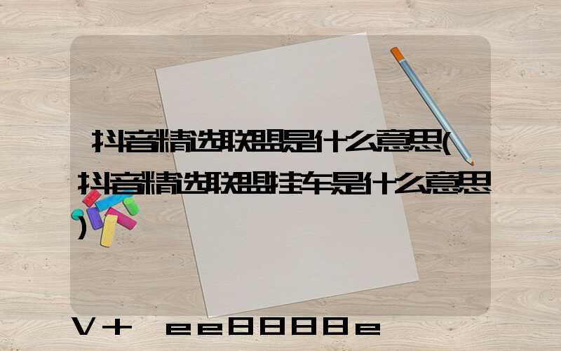 抖音精选联盟是什么意思(抖音精选联盟挂车是什么意思)