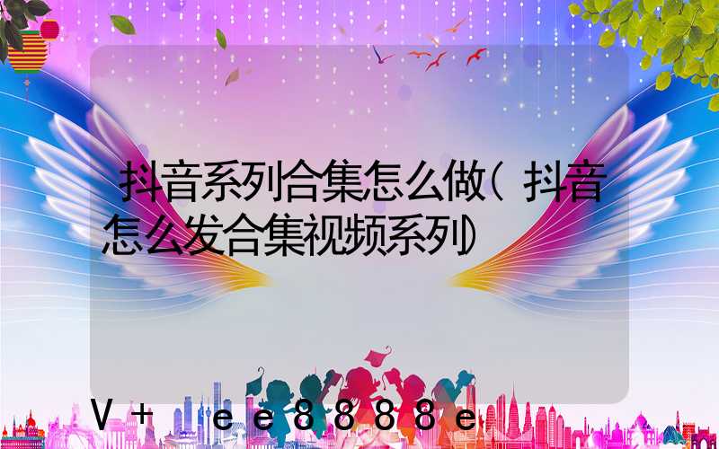 抖音系列合集怎么做(抖音怎么发合集视频系列)