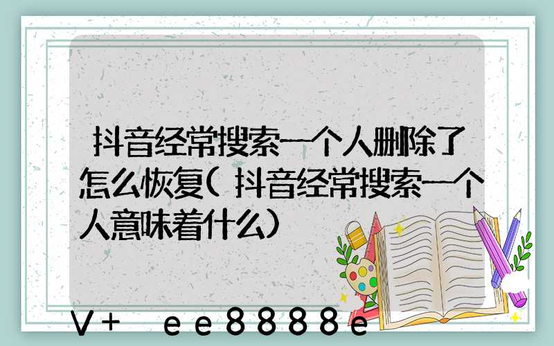 抖音经常搜索一个人删除了怎么恢复(抖音经常搜索一个人意味着什么)