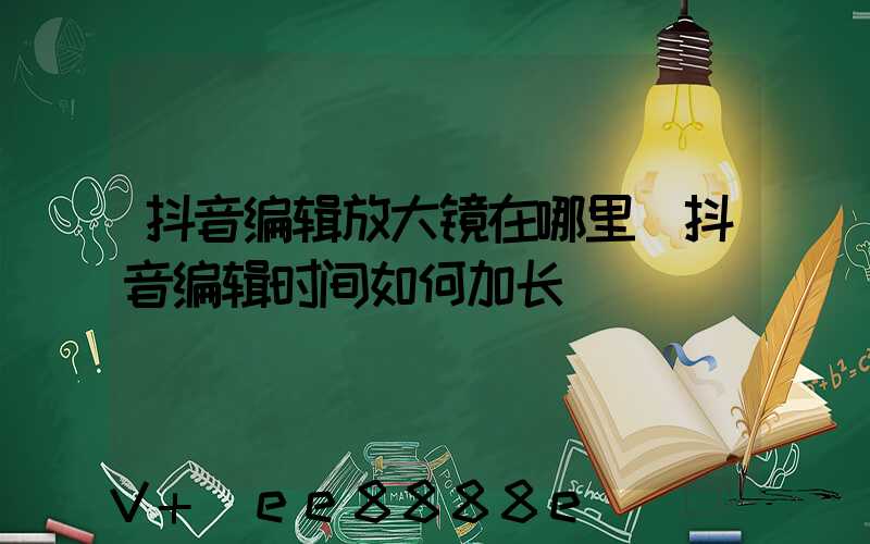 抖音编辑放大镜在哪里(抖音编辑时间如何加长)