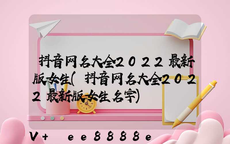 抖音网名大全2022最新版女生(抖音网名大全2022最新版女生名字)
