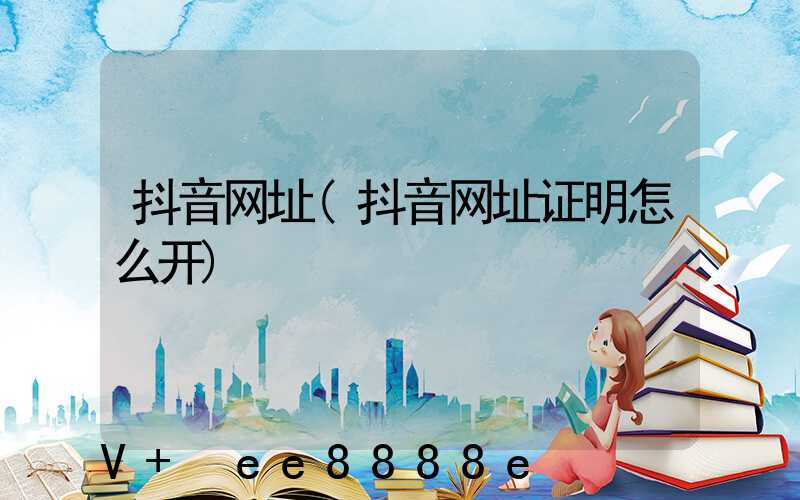 抖音网址(抖音网址证明怎么开)