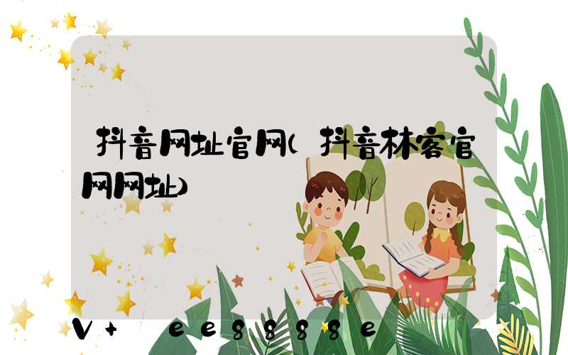 抖音网址官网(抖音林客官网网址)