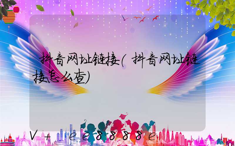 抖音网址链接(抖音网址链接怎么查)