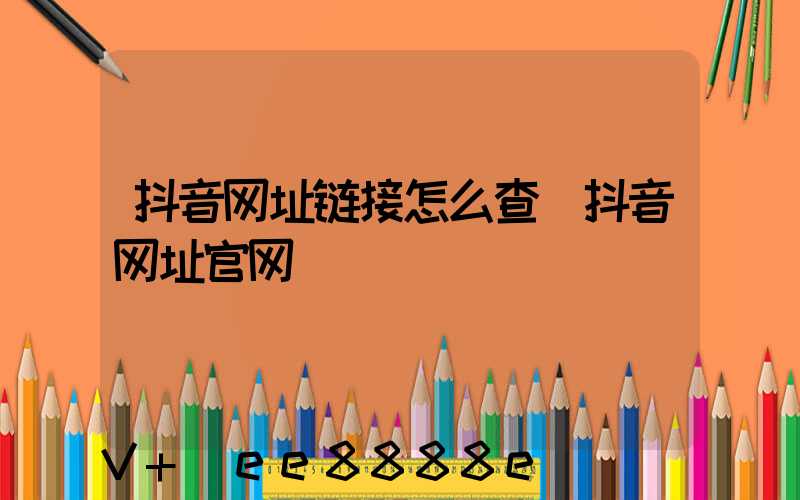抖音网址链接怎么查(抖音网址官网)