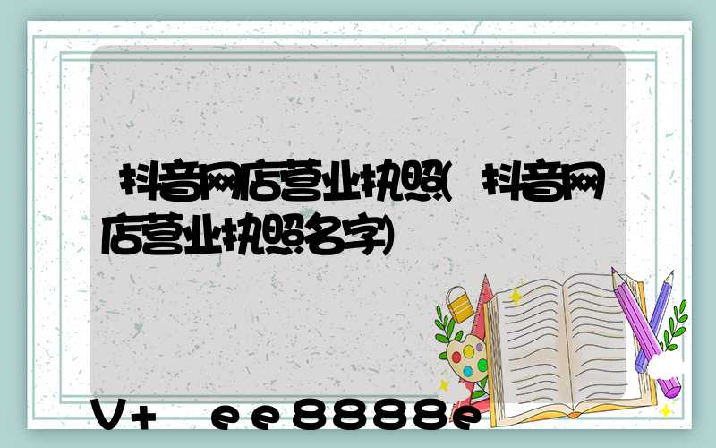 抖音网店营业执照(抖音网店营业执照名字)