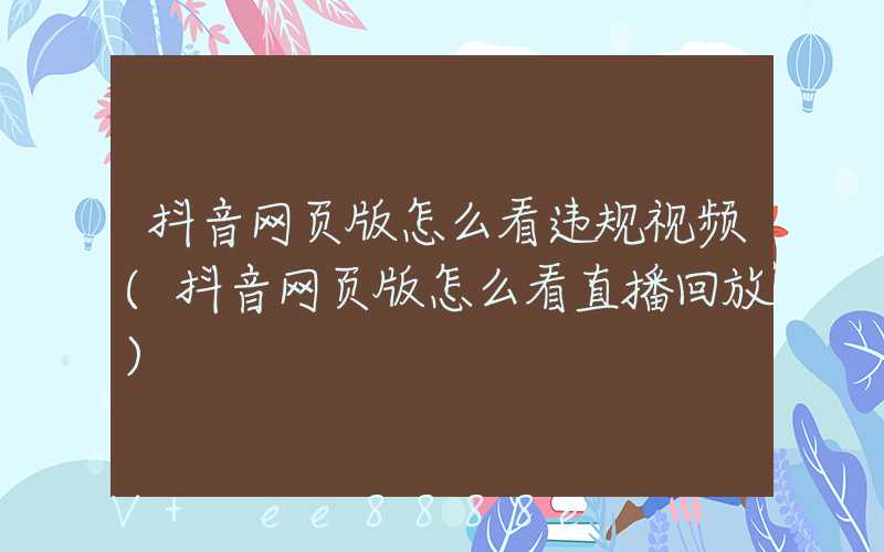 抖音网页版怎么看违规视频(抖音网页版怎么看直播回放)