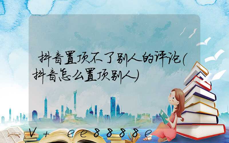 抖音置顶不了别人的评论(抖音怎么置顶别人)