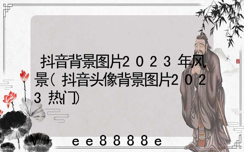 抖音背景图片2023年风景(抖音头像背景图片2023热门)