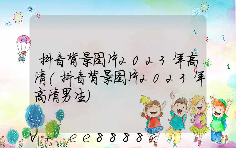 抖音背景图片2023年高清(抖音背景图片2023年高清男生)