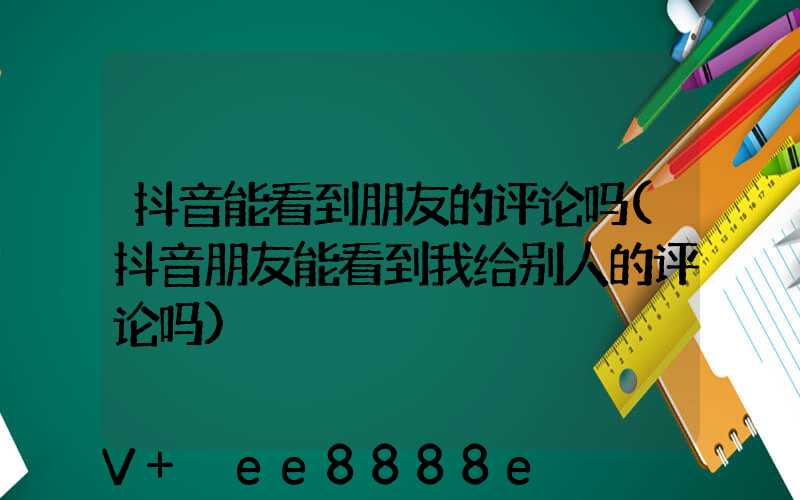 抖音能看到朋友的评论吗(抖音朋友能看到我给别人的评论吗)