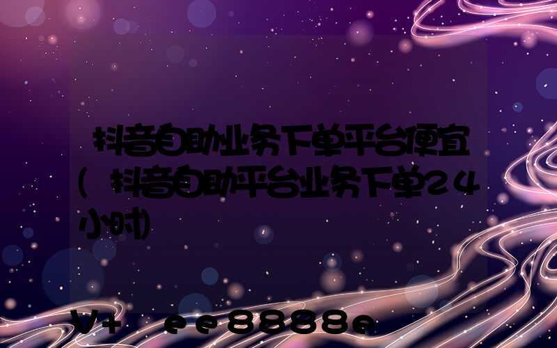 抖音自助业务下单平台便宜(抖音自助平台业务下单24小时)
