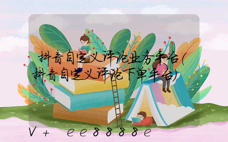 抖音自定义评论业务平台(抖音自定义评论下单平台)