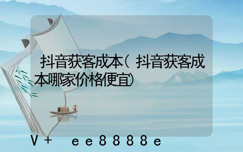 抖音获客成本(抖音获客成本哪家价格便宜)