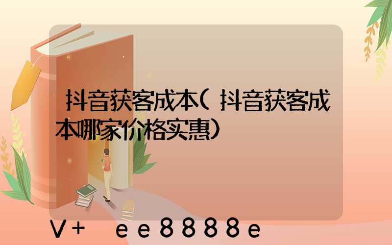 抖音获客成本(抖音获客成本哪家价格实惠)
