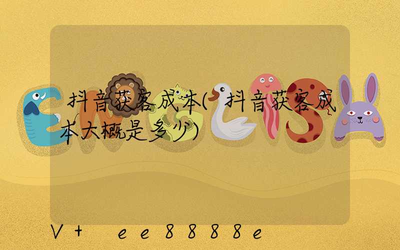 抖音获客成本(抖音获客成本大概是多少)