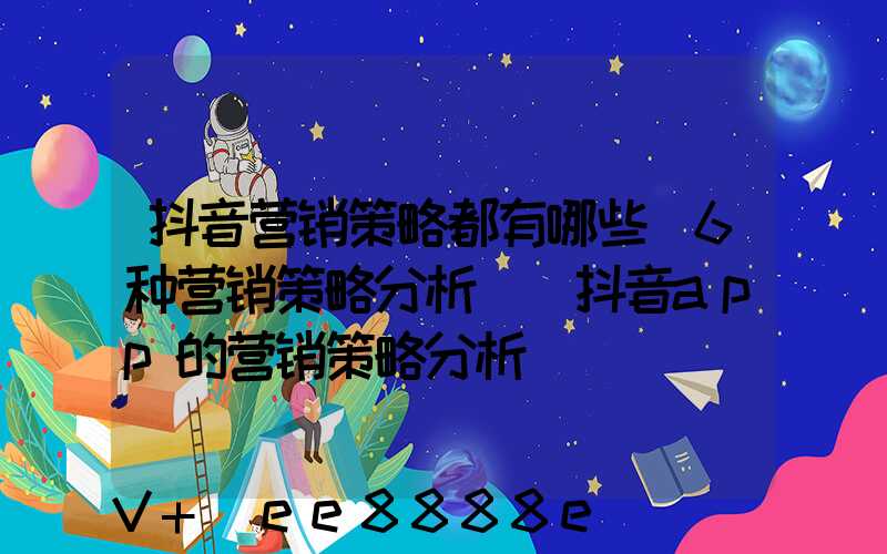 抖音营销策略都有哪些(6种营销策略分析)(抖音app的营销策略分析)