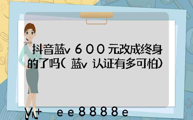 抖音蓝v600元改成终身的了吗(蓝v认证有多可怕)