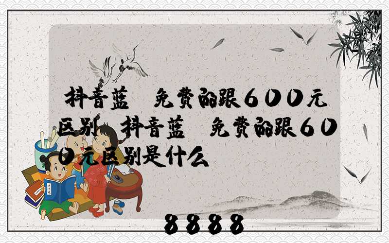 抖音蓝v免费的跟600元区别(抖音蓝v免费的跟600元区别是什么)