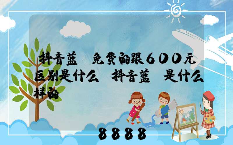 抖音蓝v免费的跟600元区别是什么(抖音蓝v是什么样的)