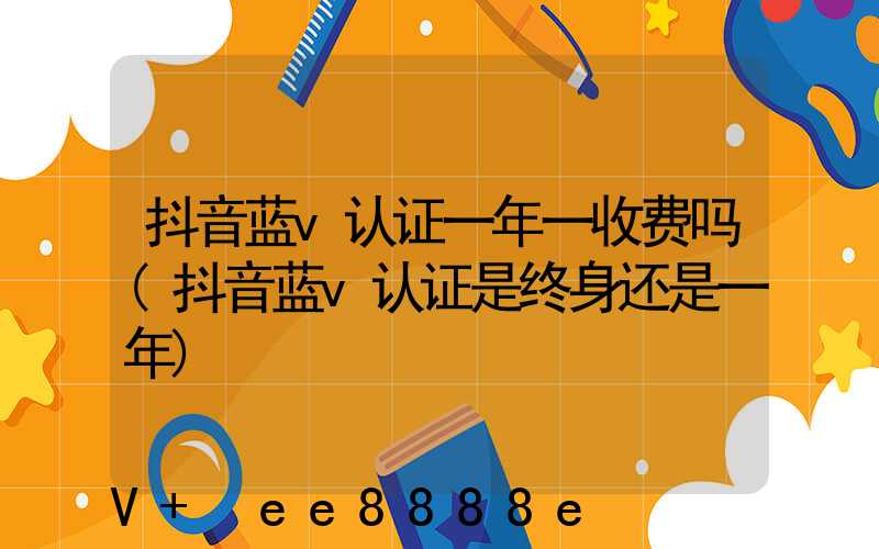 抖音蓝v认证一年一收费吗(抖音蓝v认证是终身还是一年)