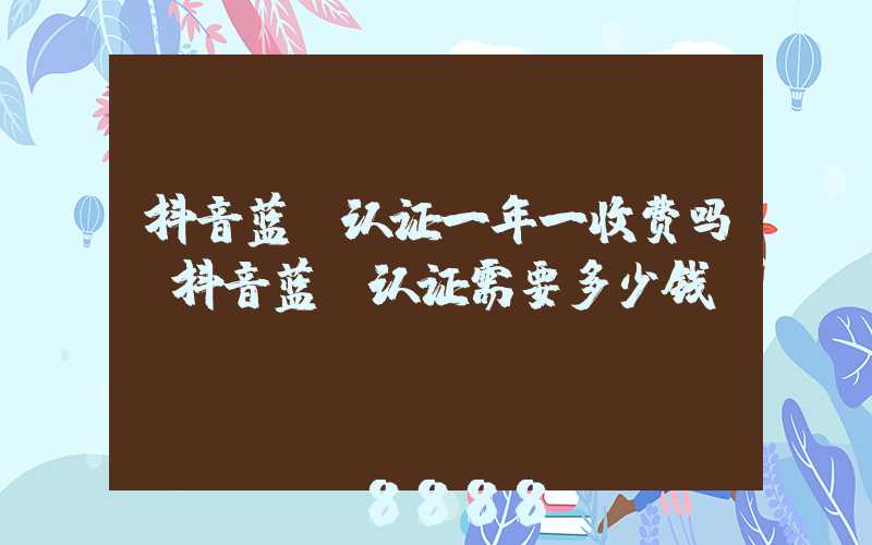 抖音蓝v认证一年一收费吗(抖音蓝v认证需要多少钱)