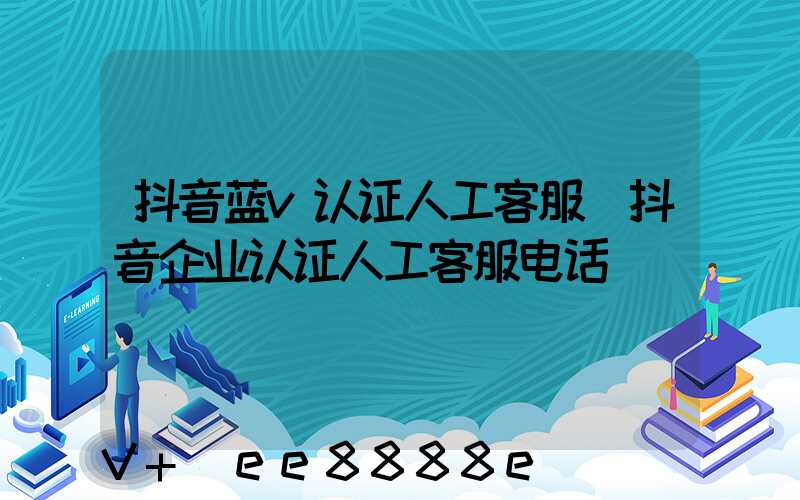 抖音蓝v认证人工客服(抖音企业认证人工客服电话)