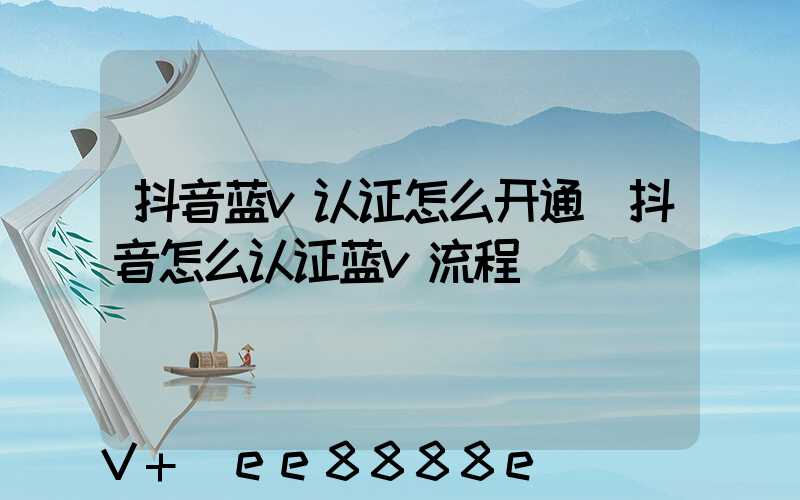 抖音蓝v认证怎么开通(抖音怎么认证蓝v流程)