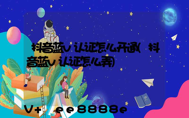 抖音蓝v认证怎么开通(抖音蓝v认证怎么弄)