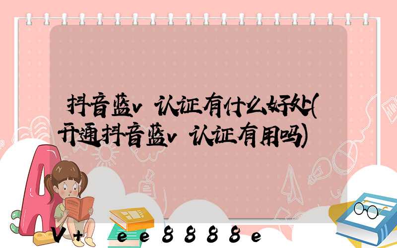 抖音蓝v认证有什么好处(开通抖音蓝v认证有用吗)