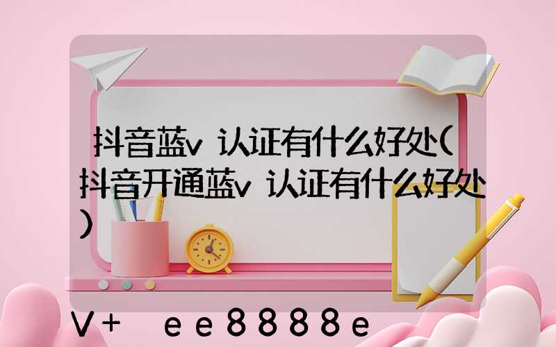抖音蓝v认证有什么好处(抖音开通蓝v认证有什么好处)