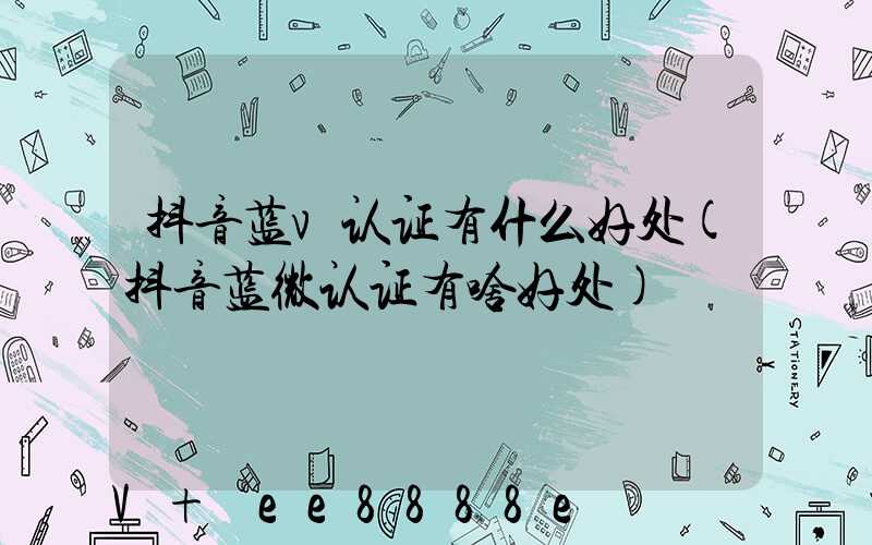 抖音蓝v认证有什么好处(抖音蓝微认证有啥好处)