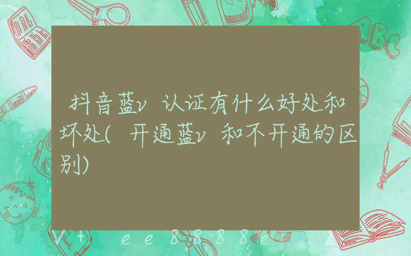 抖音蓝v认证有什么好处和坏处(开通蓝v和不开通的区别)