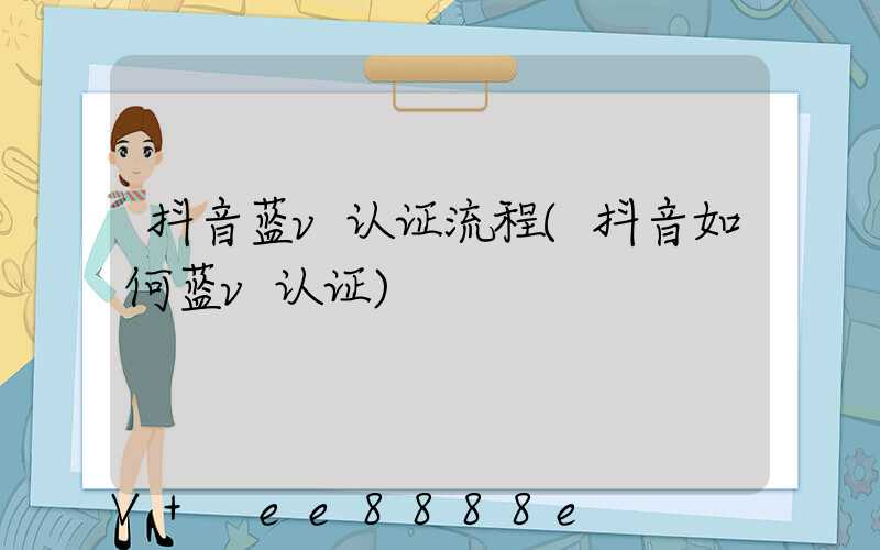 抖音蓝v认证流程(抖音如何蓝v认证)