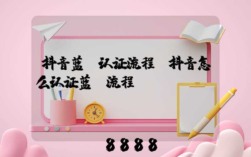 抖音蓝v认证流程(抖音怎么认证蓝v流程)