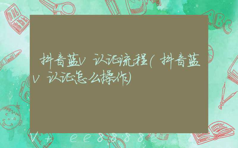 抖音蓝v认证流程(抖音蓝v认证怎么操作)