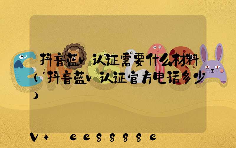 抖音蓝v认证需要什么材料(抖音蓝v认证官方电话多少)