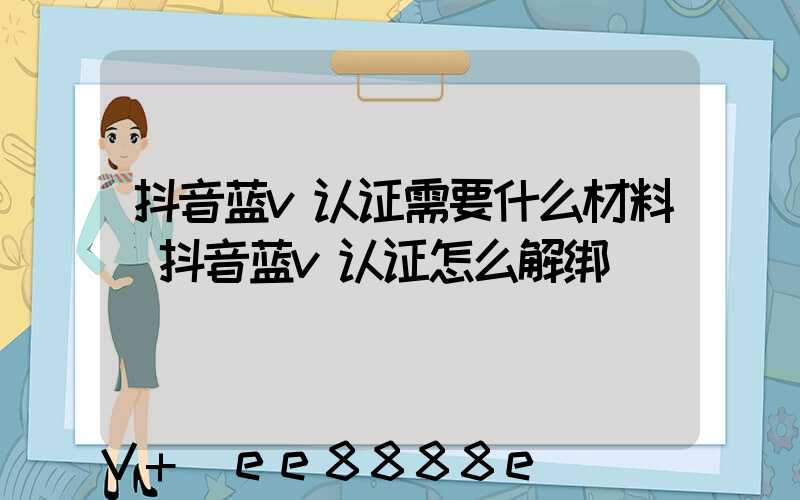 抖音蓝v认证需要什么材料(抖音蓝v认证怎么解绑)