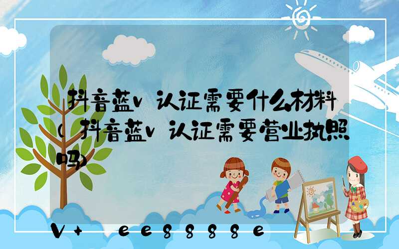 抖音蓝v认证需要什么材料(抖音蓝v认证需要营业执照吗)