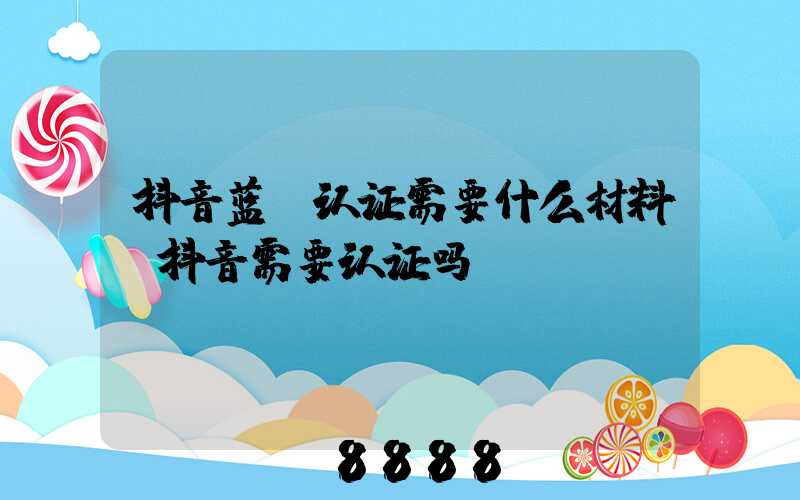 抖音蓝v认证需要什么材料(抖音需要认证吗)