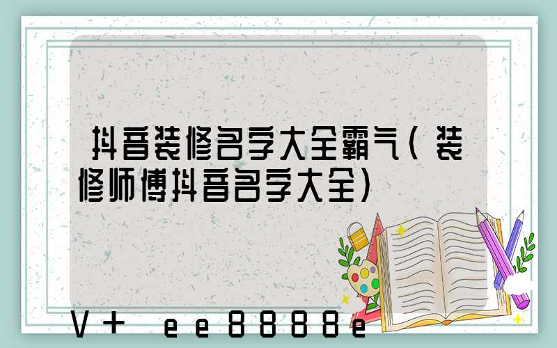 抖音装修名字大全霸气(装修师傅抖音名字大全)