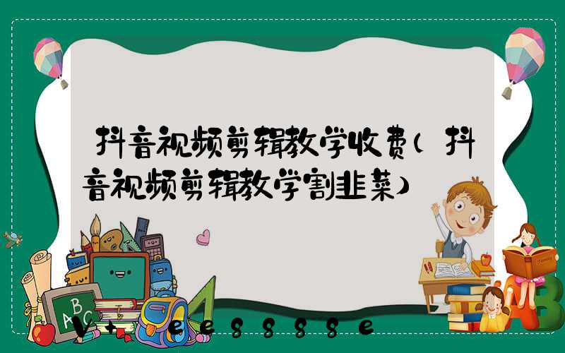 抖音视频剪辑教学收费(抖音视频剪辑教学割韭菜)