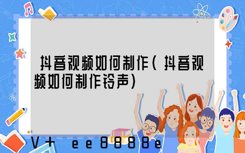 抖音视频如何制作(抖音视频如何制作铃声)