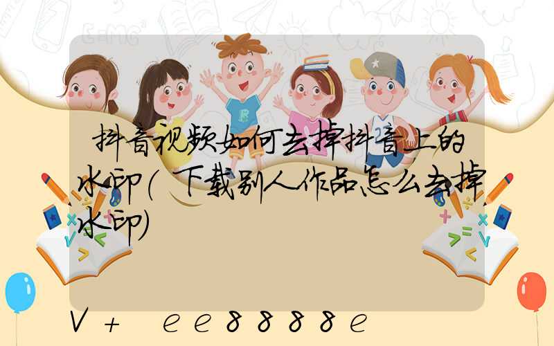 抖音视频如何去掉抖音上的水印(下载别人作品怎么去掉水印)